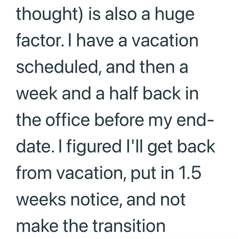 thought) is also a huge factor. I have a vacation scheduled, and then a week and a half back in the office before my end- date. I figured I'll get back from vacation, put in 1.5 weeks notice, and not make the transition