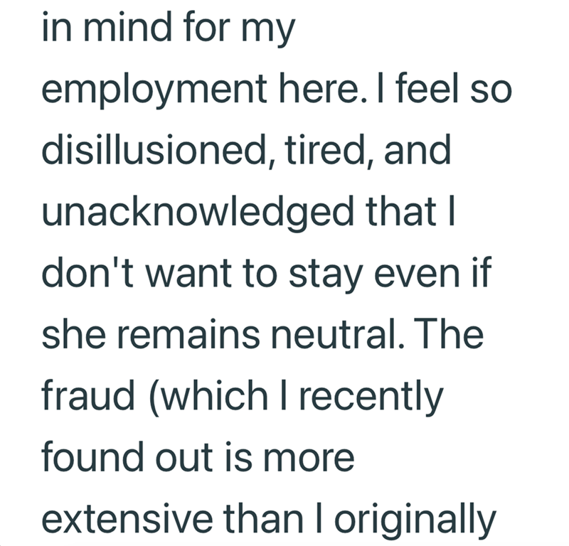 in mind for my employment here. I feel so disillusioned, tired, and unacknowledged that I don't want to stay even if she remains neutral. The fraud (which I recently found out is more extensive than I originally