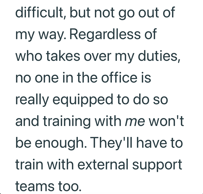 difficult, but not go out of my way. Regardless of who takes over my duties, no one in the office is really equipped to do so and training with me won't be enough. They'll have to train with external support teams too.