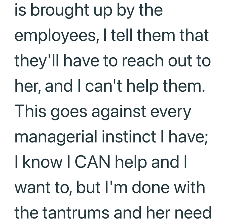is brought up by the employees, I tell them that they'll have to reach out to her, and I can't help them. This goes against every managerial instinct I have; I know I CAN help and I want to, but I'm done with the tantrums and her need