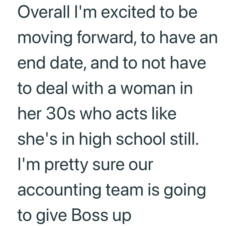 Overall I'm excited to be moving forward, to have an end date, and to not have to deal with a woman in her 30s who acts like she's in high school still. I'm pretty sure our accounting team is going to give Boss up