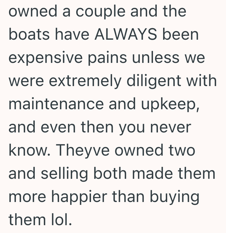 owned a couple and the boats have ALWAYS been expensive pains unless we were extremely diligent with maintenance and upkeep, and even then you never know. Theyve owned two and selling both made them more happier than buying them lol.