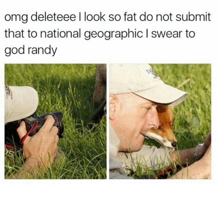 omg deleteee I look so fat do not submit that to national geographic I swear to god randy