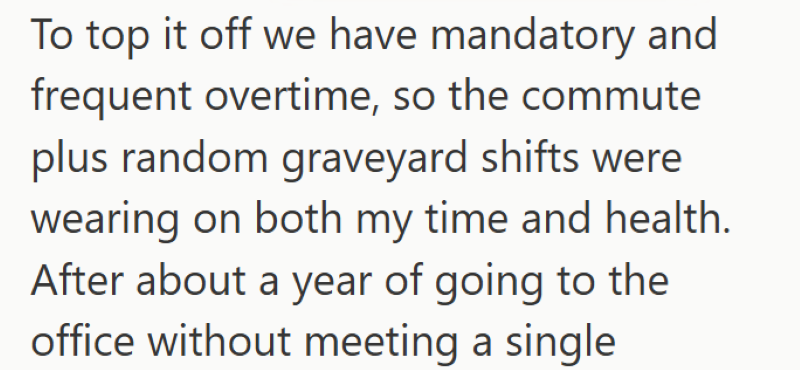 To top it off we have mandatory and frequent overtime, so the commute plus random graveyard shifts were wearing on both my time and health. After about a year of going to the office without meeting a single