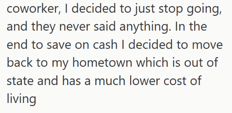 coworker, I decided to just stop going, and they never said anything. In the end to save on cash I decided to move back to my hometown which is out of state and has a much lower cost of living