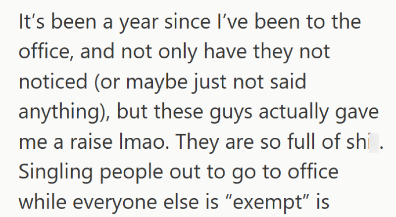 It's been a year since I've been to the office, and not only have they not noticed (or maybe just not said anything), but these guys actually gave me a raise Imao. They are so full of sh. Singling people out to go to office while everyone else is "exempt" is