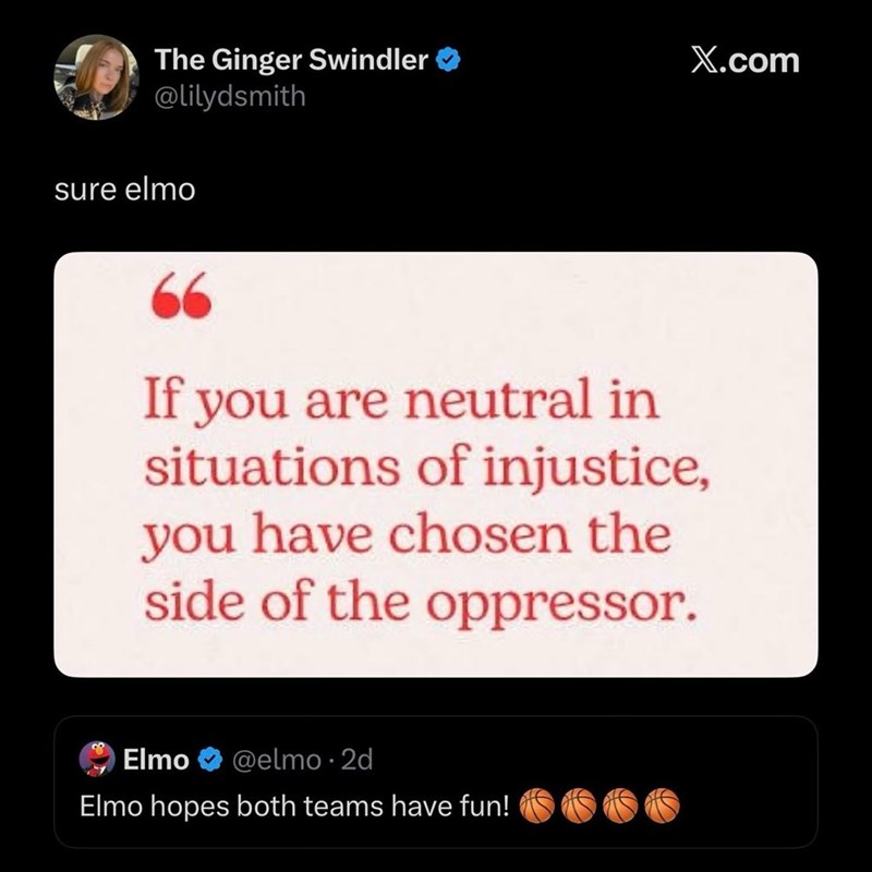 The Ginger Swindler @lilydsmith sure elmo X.com 66 If you are neutral in situations of injustice, you have chosen the side of the oppressor. Elmo @elmo.2d Elmo hopes both teams have fun!