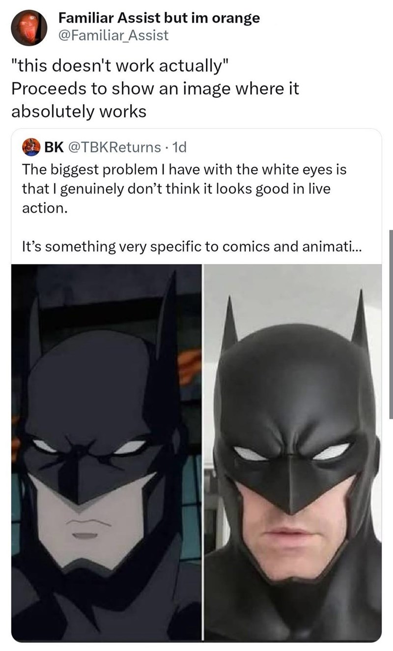 Familiar Assist but im orange @Familiar Assist "this doesn't work actually" Proceeds to show an image where it absolutely works BK @TBKReturns ⚫ 1d The biggest problem I have with the white eyes is that I genuinely don't think it looks good in live action. It's something very specific to comics and animati...