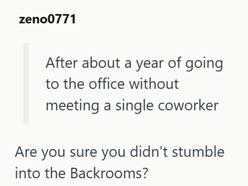 zeno0771 After about a year of going to the office without meeting a single coworker Are you sure you didn't stumble into the Backrooms?