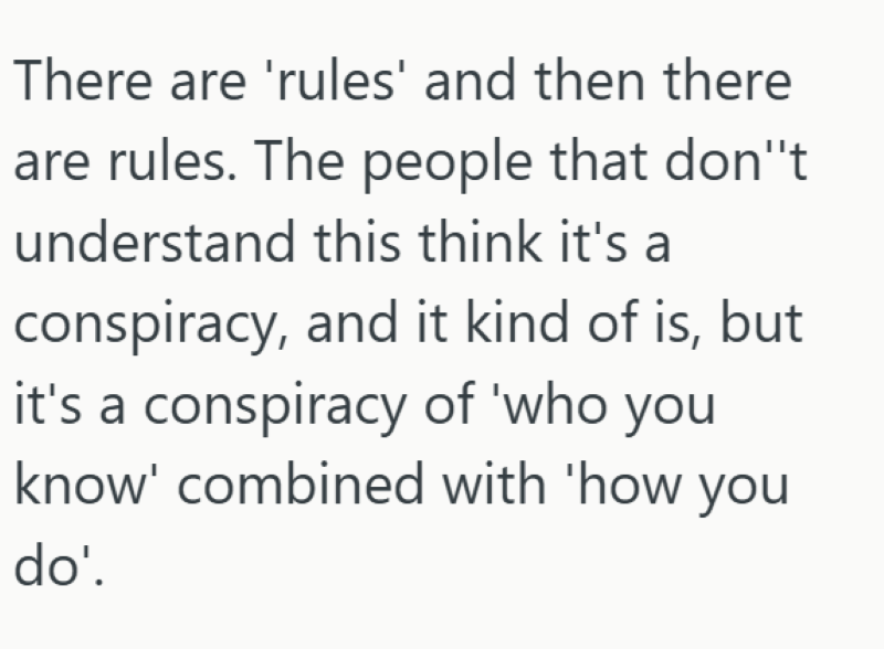 There are 'rules' and then there are rules. The people that don't understand this think it's a conspiracy, and it kind of is, but it's a conspiracy of 'who you know' combined with 'how you do'.