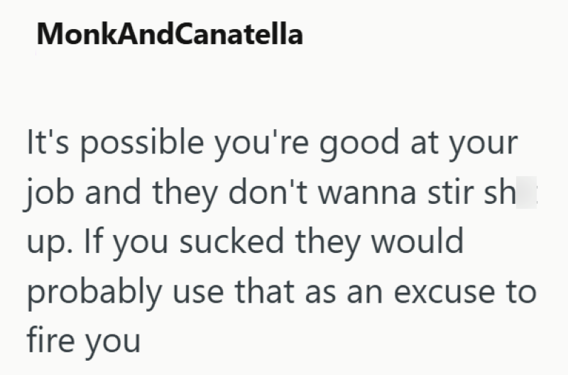 MonkAndCanatella It's possible you're good at your job and they don't wanna stir sh up. If you sucked they would probably use that as an excuse to fire you