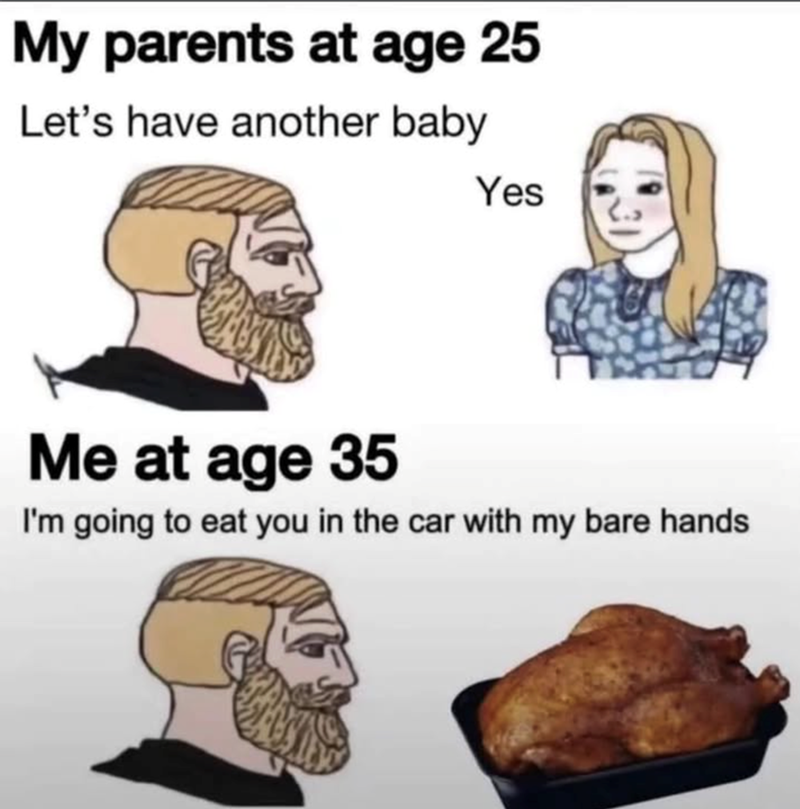 My parents at age 25 Let's have another baby Yes Me at age 35 I'm going to eat you in the car with my bare hands