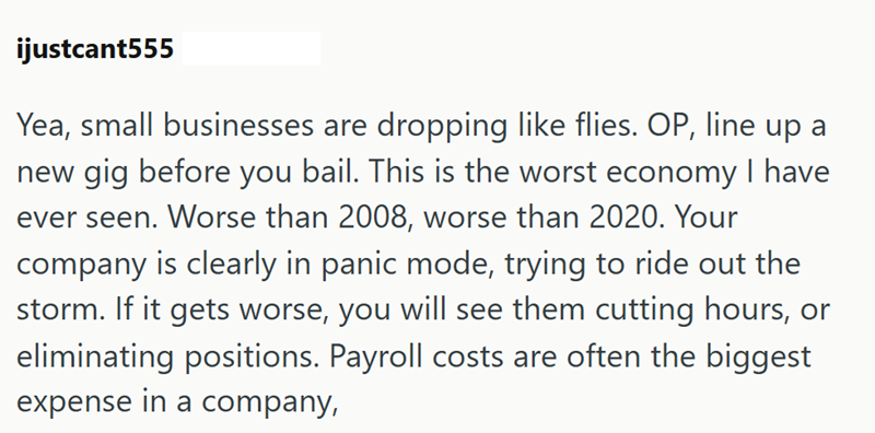 ijustcant555 Yea, small businesses are dropping like flies. OP, line up a new gig before you bail. This is the worst economy I have ever seen. Worse than 2008, worse than 2020. Your company is clearly in panic mode, trying to ride out the storm. If it gets worse, you will see them cutting hours, or eliminating positions. Payroll costs are often the biggest expense in a company,