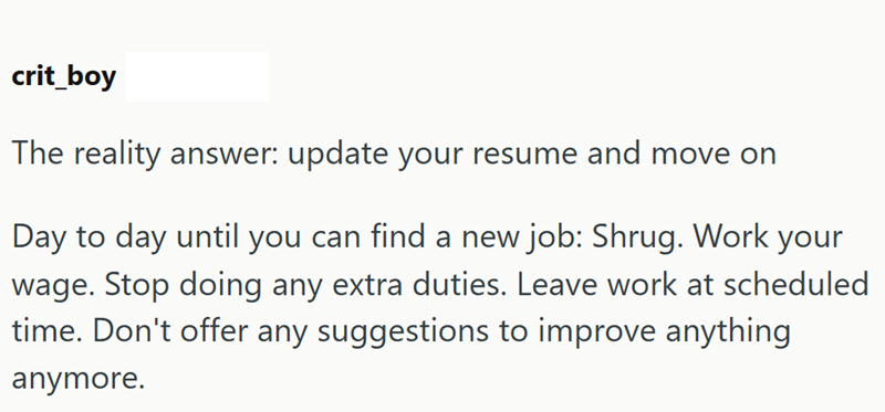 crit_boy The reality answer: update your resume and move on Day to day until you can find a new job: Shrug. Work your wage. Stop doing any extra duties. Leave work at scheduled time. Don't offer any suggestions to improve anything anymore.
