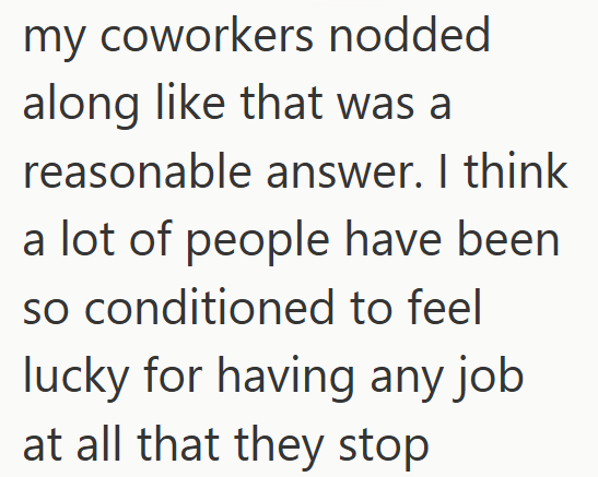 my coworkers nodded along like that was a reasonable answer. I think a lot of people have been so conditioned to feel lucky for having any job at all that they stop