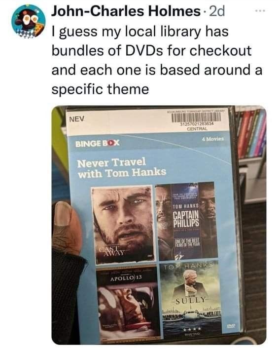 John-Charles Holmes. 2d I guess my local library has bundles of DVDs for checkout and each one is based around a specific theme NEV BINGE BOX Never Travel with Tom Hanks CAST AWAY 31257021283634 CENTRAL 4 Movies TOM HANKS CAPTAIN PHILLIPS ONE OF THE BEST FANGE OF THE TY APOLLO 13 TOM HANKS SULLY
