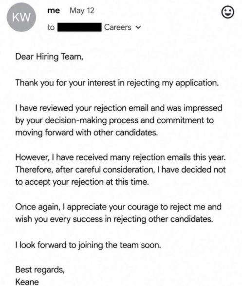 me May 12 KW to Careers Dear Hiring Team, Thank you for your interest in rejecting my application. I have reviewed your rejection email and was impressed by your decision-making process and commitment to moving forward with other candidates. However, I have received many rejection emails this year. Therefore, after careful consideration, I have decided not to accept your rejection at this time. Once again, I appreciate your courage to reject me and wish you every success in rejecting other candi