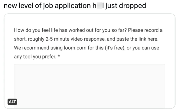 new level of job application hell just dropped ALT How do you feel life has worked out for you so far? Please record a short, roughly 2-5 minute video response, and paste the link here. We recommend using loom.com for this (it's free), or you can use any tool you prefer. *