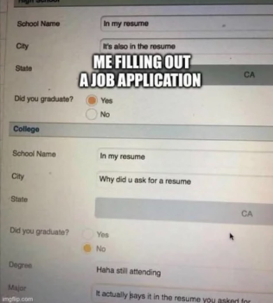 School Name City State Did you graduate? In my resume It's also in the resume ME FILLING OUT A JOB APPLICATION Yes College No School Name In my resume City Why did u ask for a resume State Did you graduate? Yes No CA CA Degree Major imgflip.com Haha still attending It actually says it in the resume you asked for