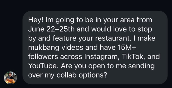 Hey! Im going to be in your area from June 22-25th and would love to stop by and feature your restaurant. I make mukbang videos and have 15M+ followers across Instagram, TikTok, and YouTube. Are you open to me sending over my collab options?