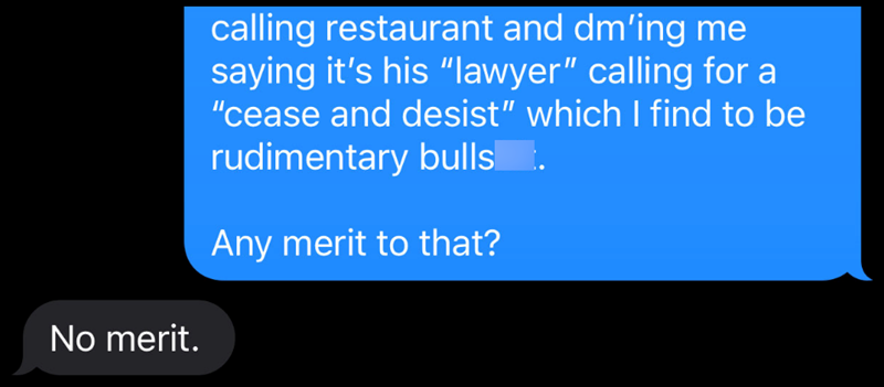 No merit. calling restaurant and dm'ing me saying it's his "lawyer" calling for a "cease and desist” which I find to be rudimentary bulls. Any merit to that?