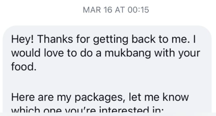 MAR 16 AT 00:15 Hey! Thanks for getting back to me. I would love to do a mukbang with your food. Here are my packages, let me know which one you're interested in.