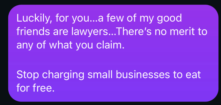 Luckily, for you...a few of my good friends are lawyers...There's no merit to any of what you claim. Stop charging small businesses to eat for free.