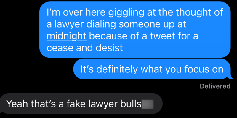 I'm over here giggling at the thought of a lawyer dialing someone up at midnight because of a tweet for a cease and desist It's definitely what you focus on Yeah that's a fake lawyer bulls Delivered
