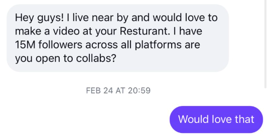 Hey guys! I live near by and would love to make a video at your Resturant. I have 15M followers across all platforms are you open to collabs? FEB 24 AT 20:59 Would love that