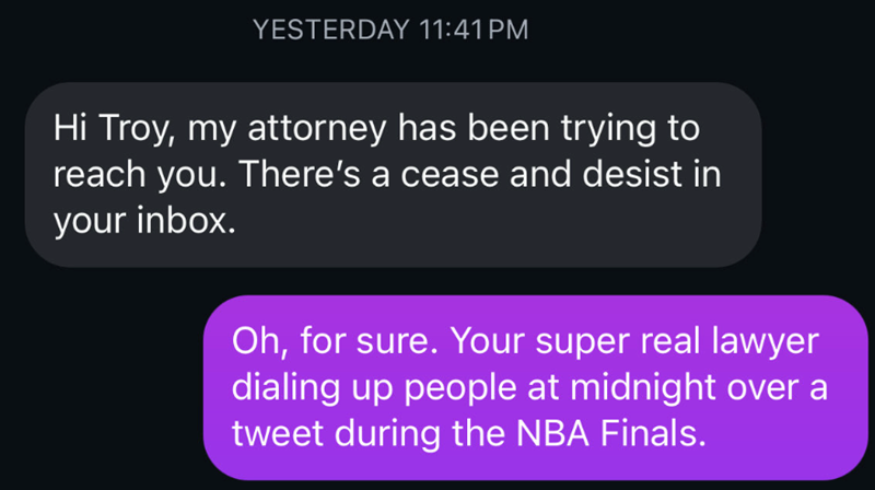 YESTERDAY 11:41 PM Hi Troy, my attorney has been trying to reach you. There's a cease and desist in your inbox. Oh, for sure. Your super real lawyer dialing up people at midnight over a tweet during the NBA Finals.