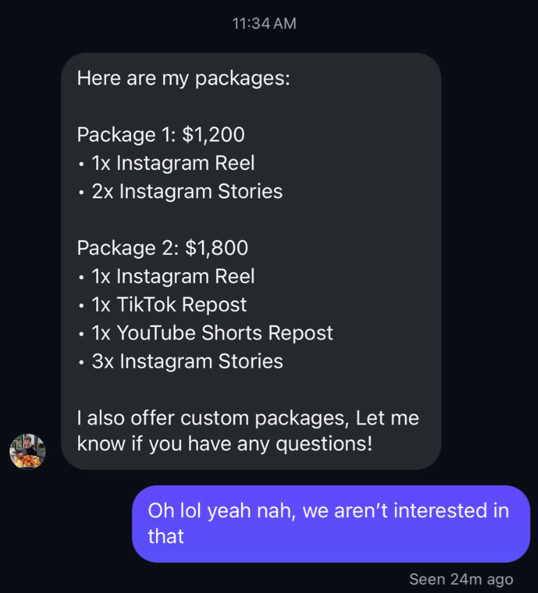 11:34 AM Here are my packages: Package 1: $1,200 1x Instagram Reel • 2x Instagram Stories Package 2: $1,800 1x Instagram Reel 1x TikTok Repost 1x YouTube Shorts Repost • 3x Instagram Stories I also offer custom packages, Let me know if you have any questions! Oh lol yeah nah, we aren't interested in that Seen 24m ago