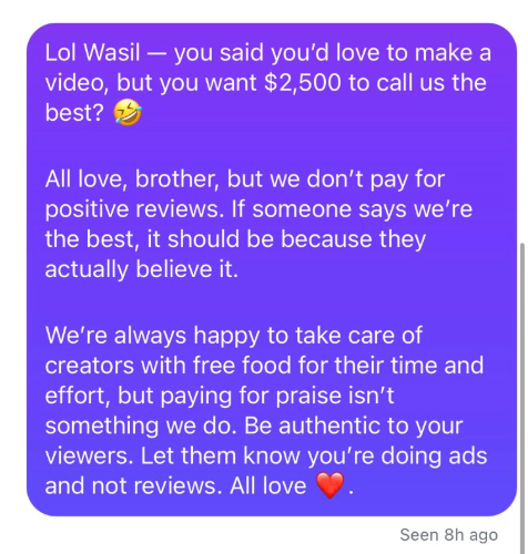 Lol Wasil - you said you'd love to make a video, but you want $2,500 to call us the best? All love, brother, but we don't pay for positive reviews. If someone says we're the best, it should be because they actually believe it. We're always happy to take care of creators with free food for their time and effort, but paying for praise isn't something we do. Be authentic to your viewers. Let them know you're doing ads and not reviews. All love Seen 8h ago