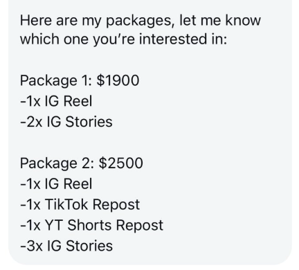 Here are my packages, let me know which one you're interested in: Package 1: $1900 -1x IG Reel -2x IG Stories Package 2: $2500 -1x IG Reel -1x TikTok Repost -1x YT Shorts Repost -3x IG Stories