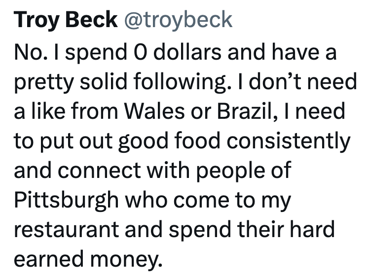Troy Beck @troybeck No. I spend 0 dollars and have a pretty solid following. I don't need a like from Wales or Brazil, I need to put out good food consistently and connect with people of Pittsburgh who come to my restaurant and spend their hard earned money.