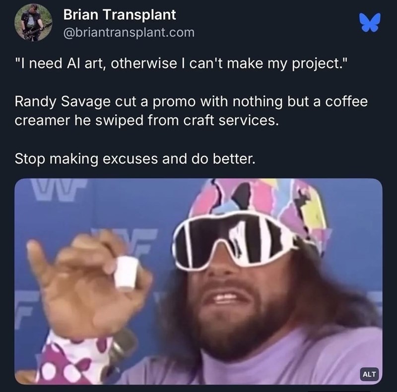 Brian Transplant @briantransplant.com "I need Al art, otherwise I can't make my project." Randy Savage cut a promo with nothing but a coffee creamer he swiped from craft services. Stop making excuses and do better. ww ALT