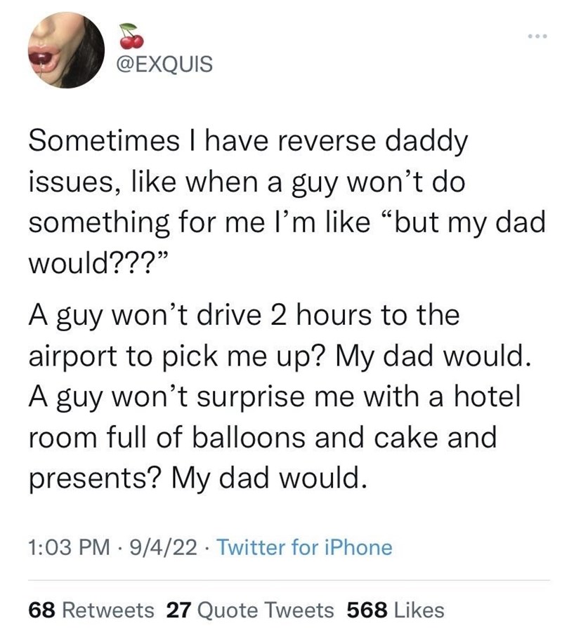 @EXQUIS Sometimes I have reverse daddy issues, like when a guy won't do something for me I'm like "but my dad would???" A guy won't drive 2 hours to the airport to pick me up? My dad would. A guy won't surprise me with a hotel room full of balloons and cake and presents? My dad would. 1:03 PM 9/4/22 Twitter for iPhone • 68 Retweets 27 Quote Tweets 568 Likes