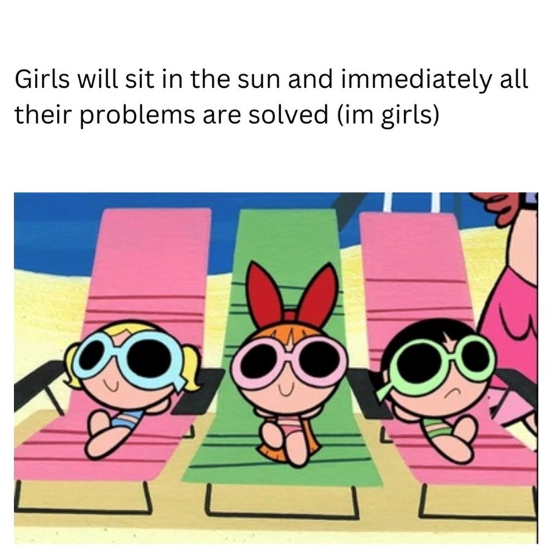 Girls will sit in the sun and immediately all their problems are solved (im girls)