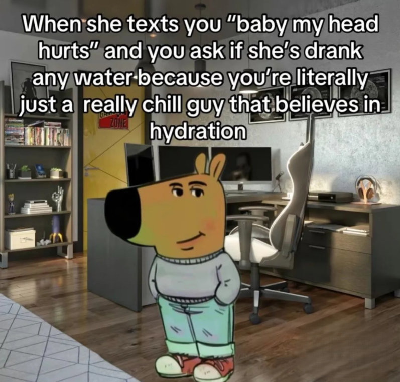 When she texts you "baby my head hurts" and you ask if she's drank any water because you're literally just a really chill guy that believes in hydration ZONE