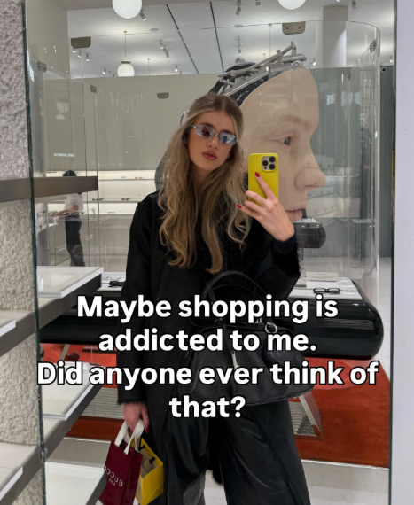 Maybe shopping is addicted to me. Did anyone ever think of that?