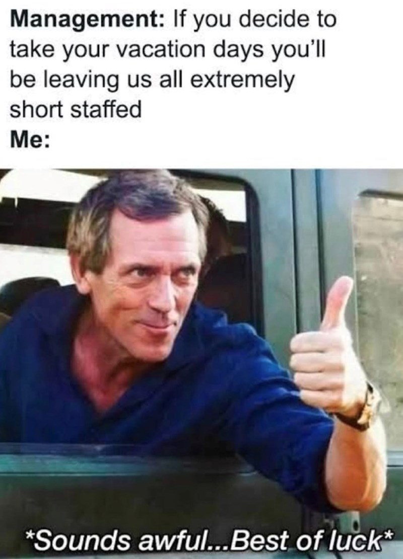 Management: If you decide to take your vacation days you'll be leaving us all extremely short staffed Me: *Sounds awful...Best of luck*