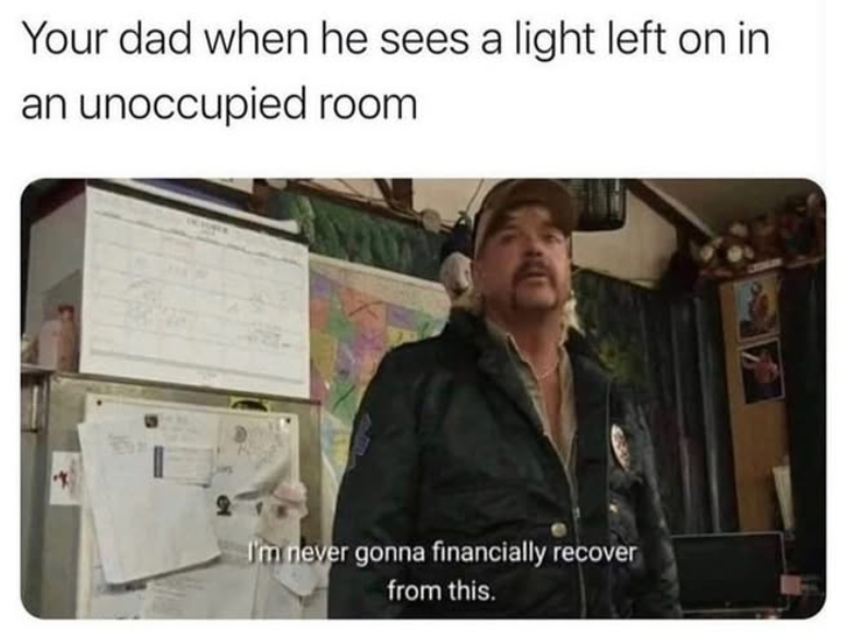 Your dad when he sees a light left on in an unoccupied room I'm never gonna financially recover from this.