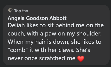 Top fan Angela Goodson Abbott Deliah likes to sit behind me on the couch, with a paw on my shoulder. When my hair is down, she likes to "comb" it with her claws. She's never once scratched me