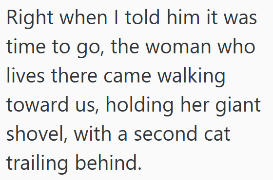 Right when I told him it was time to go, the woman who lives there came walking toward us, holding her giant shovel, with a second cat trailing behind.