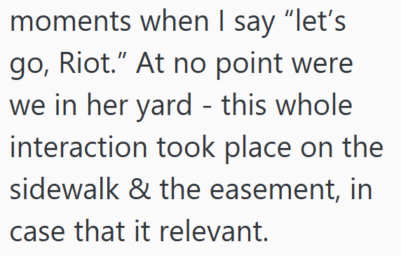 moments when I say "let's go, Riot." At no point were we in her yard - this whole interaction took place on the sidewalk & the easement, in case that it relevant.