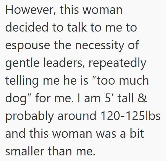 However, this woman decided to talk to me to espouse the necessity of gentle leaders, repeatedly telling me he is "too much dog" for me. I am 5' tall & probably around 120-125lbs. and this woman was a bit smaller than me.