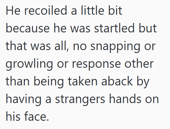 He recoiled a little bit because he was startled but that was all, no snapping or growling or response other than being taken aback by having a strangers hands on his face.