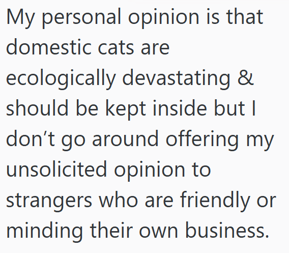 My personal opinion is that domestic cats are ecologically devastating & should be kept inside but I don't go around offering my unsolicited opinion to strangers who are friendly or minding their own business.