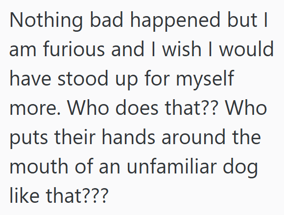Nothing bad happened but I am furious and I wish I would have stood up for myself more. Who does that?? Who puts their hands around the mouth of an unfamiliar dog like that???