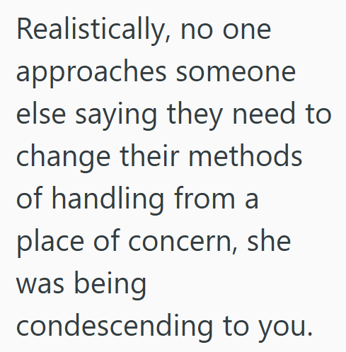 Realistically, no one approaches someone else saying they need to change their methods of handling from a place of concern, she was being condescending to you.
