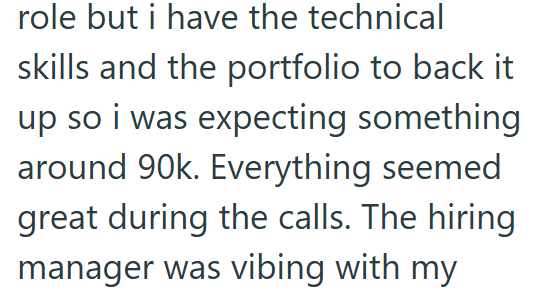 role but i have the technical skills and the portfolio to back it up so i was expecting something. around 90k. Everything seemed great during the calls. The hiring manager was vibing with my
